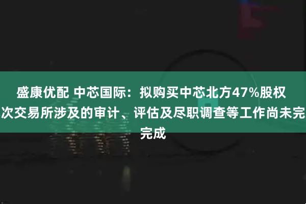 盛康优配 中芯国际：拟购买中芯北方47%股权 本次交易所涉及的审计、评估及尽职调查等工作尚未完成