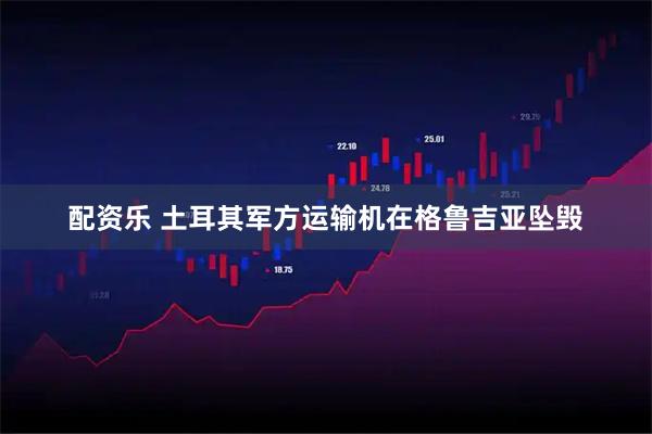 配资乐 土耳其军方运输机在格鲁吉亚坠毁