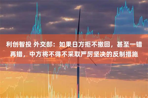 利创智投 外交部：如果日方拒不撤回，甚至一错再错，中方将不得不采取严厉坚决的反制措施