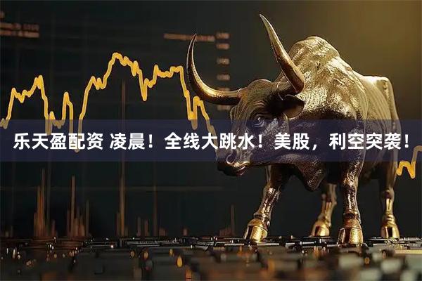 乐天盈配资 凌晨！全线大跳水！美股，利空突袭！