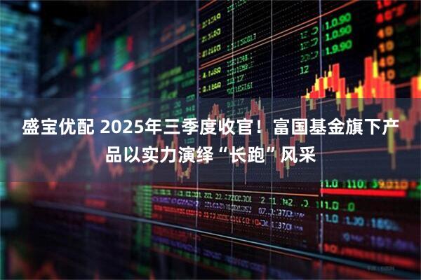 盛宝优配 2025年三季度收官！富国基金旗下产品以实力演绎“长跑”风采
