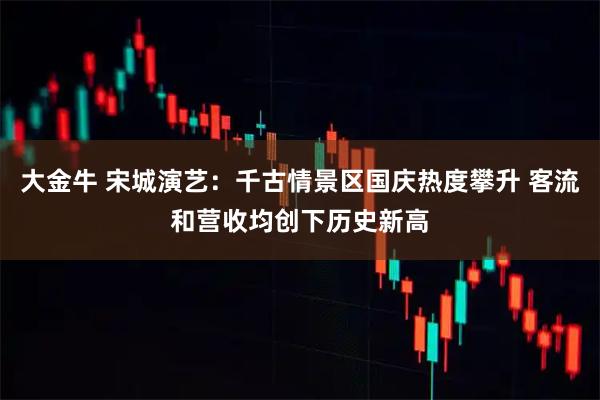 大金牛 宋城演艺：千古情景区国庆热度攀升 客流和营收均创下历史新高