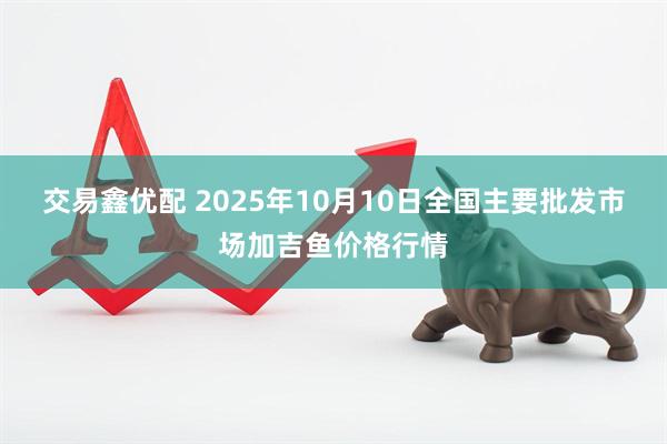 交易鑫优配 2025年10月10日全国主要批发市场加吉鱼价格行情
