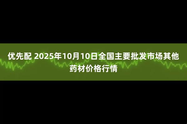优先配 2025年10月10日全国主要批发市场其他药材价格行情
