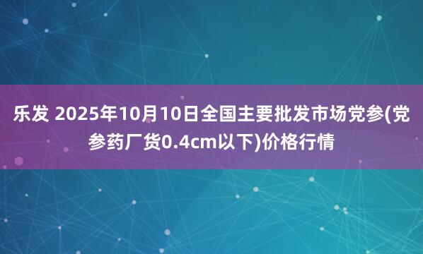 乐发 2025年10月10日全国主要批发市场党参(党参药厂货0.4cm以下)价格行情