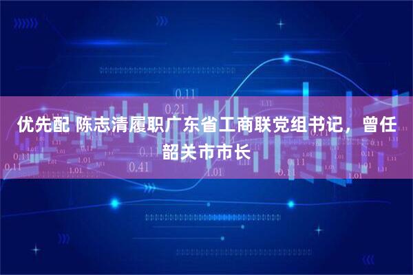 优先配 陈志清履职广东省工商联党组书记，曾任韶关市市长