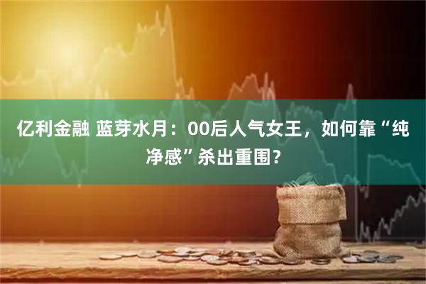 亿利金融 蓝芽水月：00后人气女王，如何靠“纯净感”杀出重围？