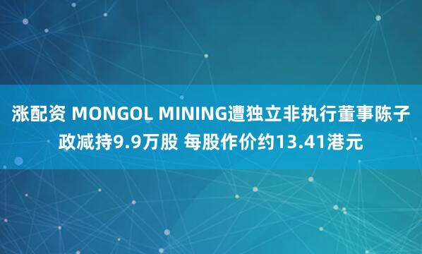 涨配资 MONGOL MINING遭独立非执行董事陈子政减持9.9万股 每股作价约13.41港元