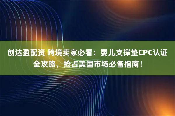 创达盈配资 跨境卖家必看：婴儿支撑垫CPC认证全攻略，抢占美国市场必备指南！