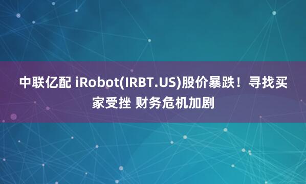 中联亿配 iRobot(IRBT.US)股价暴跌！寻找买家受挫 财务危机加剧