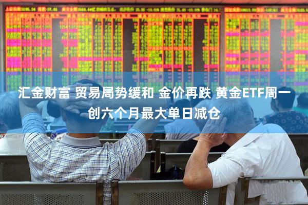 汇金财富 贸易局势缓和 金价再跌 黄金ETF周一创六个月最大单日减仓