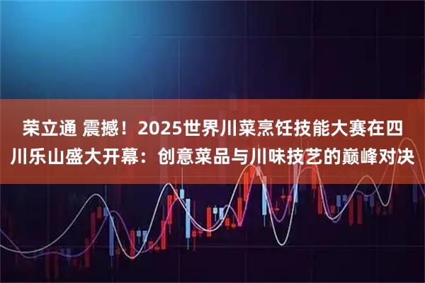 荣立通 震撼！2025世界川菜烹饪技能大赛在四川乐山盛大开幕：创意菜品与川味技艺的巅峰对决