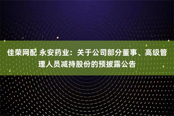 佳荣网配 永安药业：关于公司部分董事、高级管理人员减持股份的预披露公告