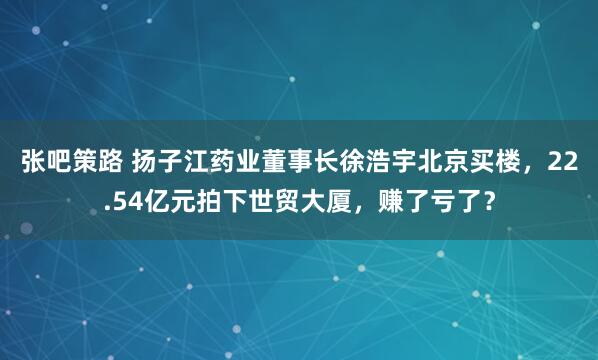 张吧策路 扬子江药业董事长徐浩宇北京买楼，22.54亿元拍下世贸大厦，赚了亏了？