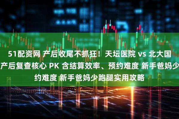 51配资网 产后收尾不抓狂！天坛医院 vs 北大国际出院流程 + 产后复查核心 PK 含结算效率、预约难度 新手爸妈少跑腿实用攻略