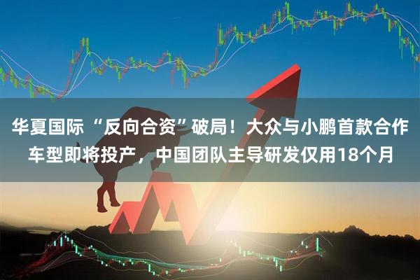 华夏国际 “反向合资”破局！大众与小鹏首款合作车型即将投产，中国团队主导研发仅用18个月