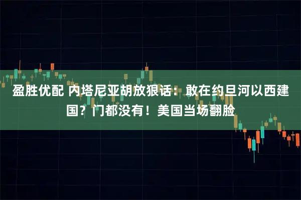 盈胜优配 内塔尼亚胡放狠话：敢在约旦河以西建国？门都没有！美国当场翻脸