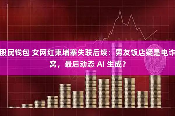 股民钱包 女网红柬埔寨失联后续：男友饭店疑是电诈窝，最后动态 AI 生成？