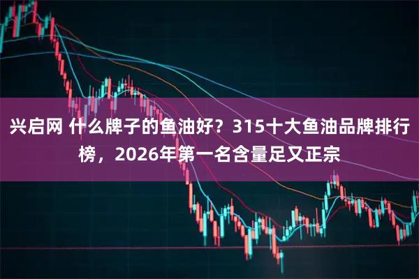 兴启网 什么牌子的鱼油好？315十大鱼油品牌排行榜，2026年第一名含量足又正宗