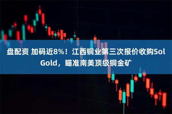盘配资 加码近8%！江西铜业第三次报价收购SolGold，瞄准南美顶级铜金矿