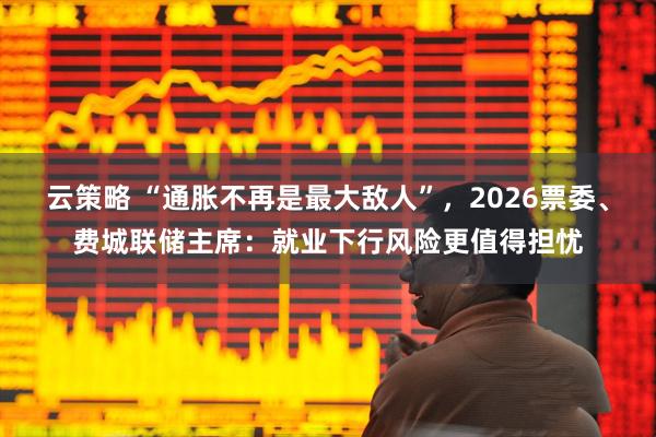 云策略 “通胀不再是最大敌人”，2026票委、费城联储主席：就业下行风险更值得担忧