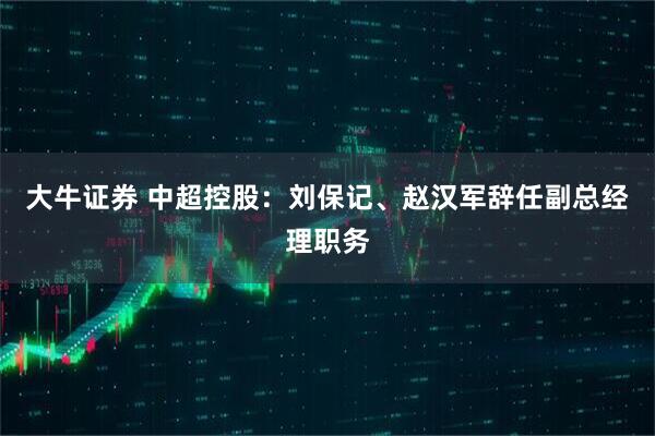 大牛证券 中超控股:刘保记、赵汉军辞任副总经理职务