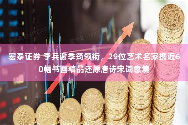 宏泰证券 李兵谢季筠领衔,29位艺术名家携近60幅书画精品还原唐诗宋词意境