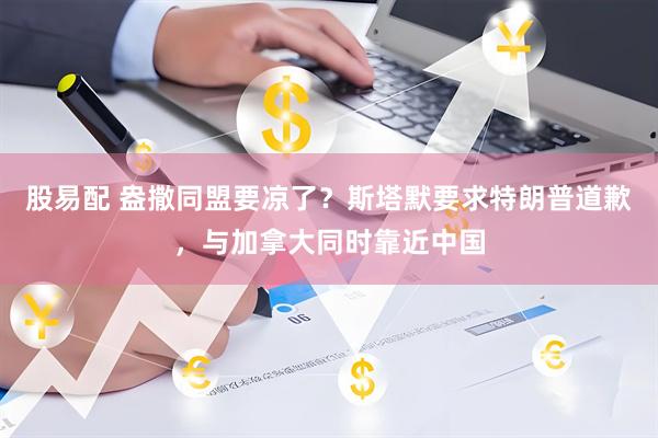 股易配 盎撒同盟要凉了?斯塔默要求特朗普道歉,与加拿大同时靠近中国