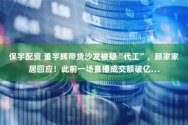 保宇配资 董宇辉带货沙发被疑“代工”，顾家家居回应！此前一场直播成交额破亿…