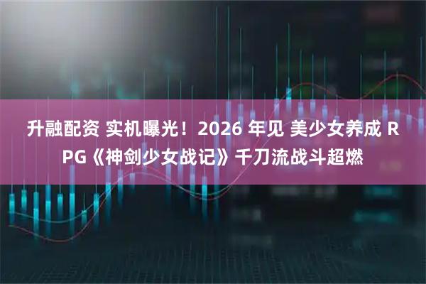 升融配资 实机曝光！2026 年见 美少女养成 RPG《神剑少女战记》千刀流战斗超燃