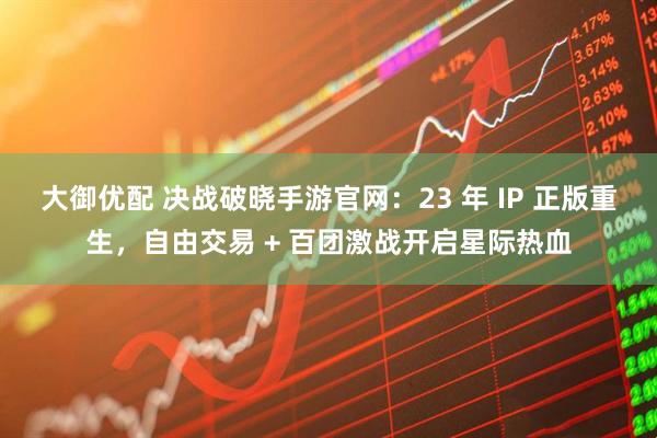 大御优配 决战破晓手游官网：23 年 IP 正版重生，自由交易 + 百团激战开启星际热血