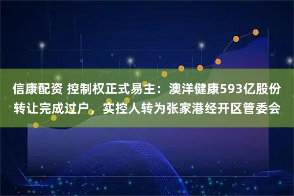 信康配资 控制权正式易主：澳洋健康593亿股份转让完成过户，实控人转为张家港经开区管委会