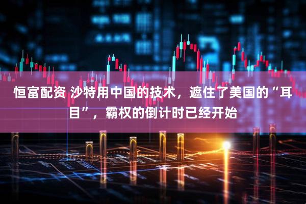 恒富配资 沙特用中国的技术，遮住了美国的“耳目”，霸权的倒计时已经开始