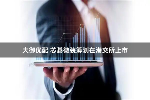 大御优配 芯碁微装筹划在港交所上市