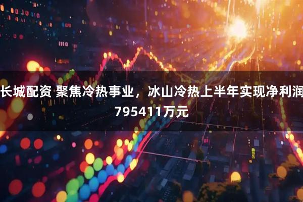 长城配资 聚焦冷热事业，冰山冷热上半年实现净利润795411万元