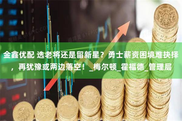 金鑫优配 选老将还是留新星？勇士薪资困境难抉择，再犹豫或两边落空！_梅尔顿_霍福德_管理层