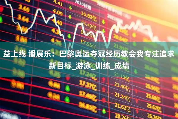 益上线 潘展乐：巴黎奥运夺冠经历教会我专注追求新目标_游泳_训练_成绩