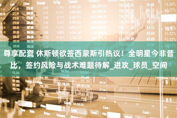 尊享配资 休斯顿欲签西蒙斯引热议！全明星今非昔比，签约风险与战术难题待解_进攻_球员_空间