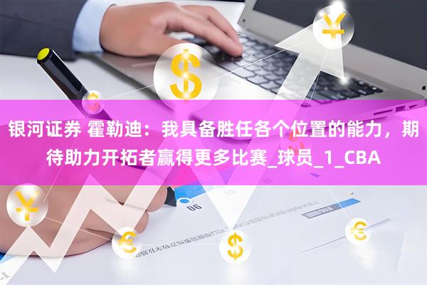 银河证券 霍勒迪：我具备胜任各个位置的能力，期待助力开拓者赢得更多比赛_球员_1_CBA