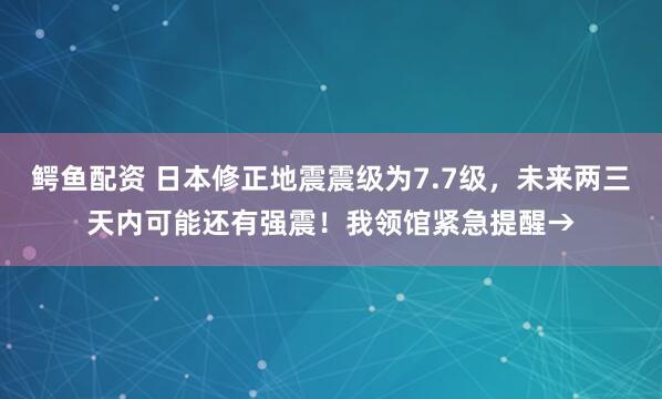 鳄鱼配资 日本修正地震震级为7.7级，未来两三天内可能还有强震！我领馆紧急提醒→