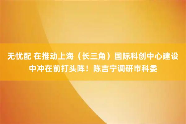 无忧配 在推动上海（长三角）国际科创中心建设中冲在前打头阵！陈吉宁调研市科委