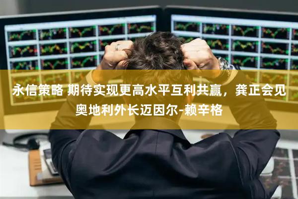 永信策略 期待实现更高水平互利共赢，龚正会见奥地利外长迈因尔-赖辛格