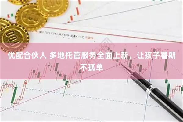 优配合伙人 多地托管服务全面上新，让孩子暑期不孤单